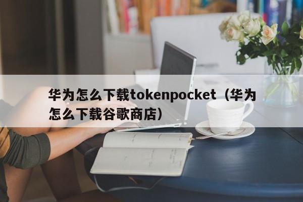 华为怎么下载tokenpocket（华为怎么下载谷歌商店）